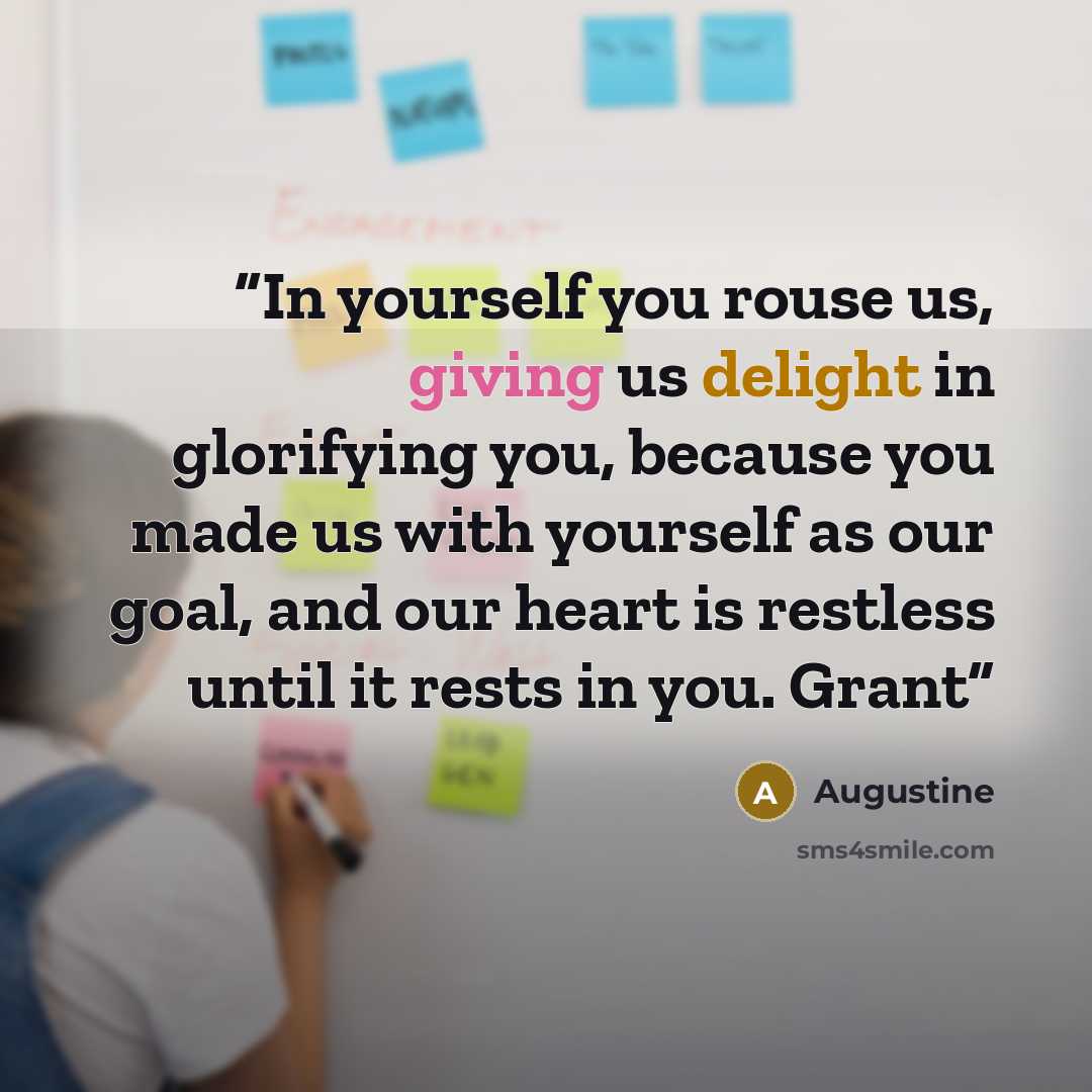 “In yourself you rouse us, giving us delight in glorifying you, because you made us with yourself as our goal, and our heart is restless until it rests in you. Grant” quote by Augustine