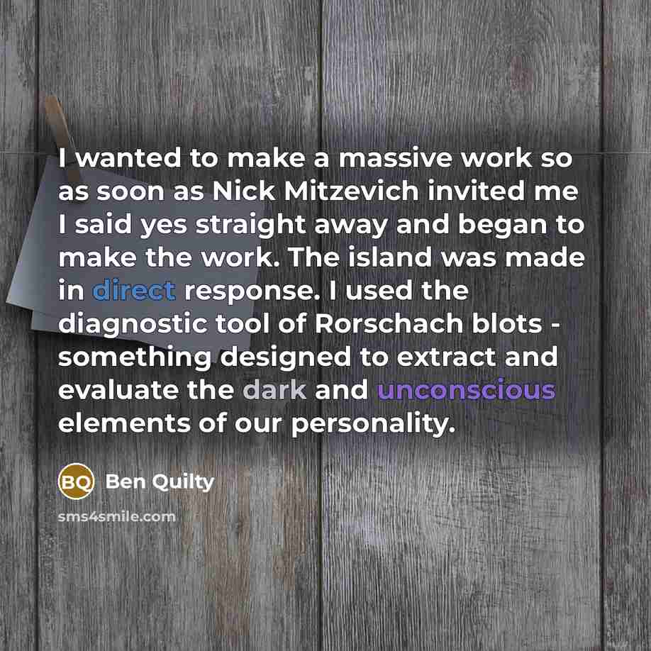 “I wanted to make a massive work so as soon as Nick Mitzevich invited me I said yes straight away and began to make the work. The island was made in direct response. I used the diagnostic tool of Rorschach blots - something designed to extract and evaluate the dark and unconscious elements of our…” quote by Ben Quilty