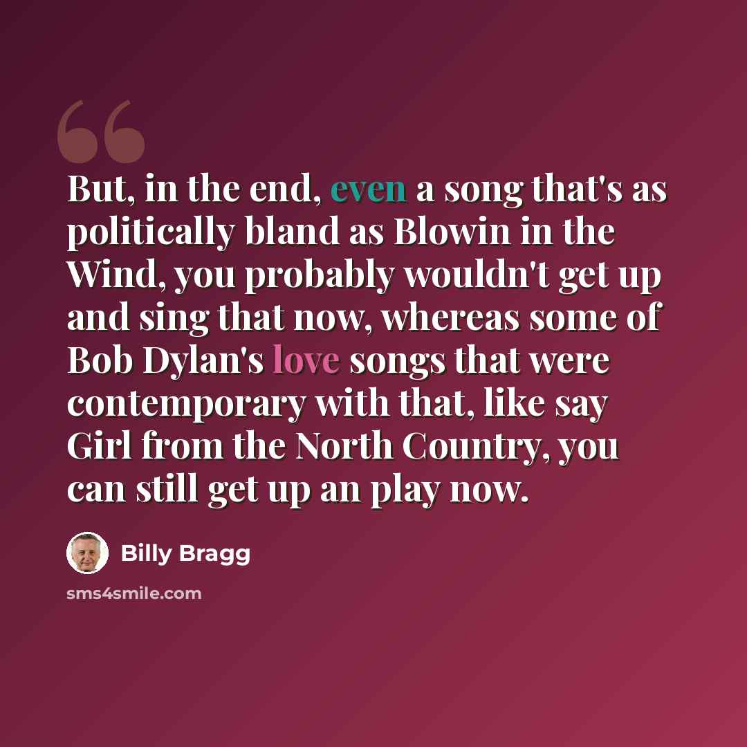 “But, in the end, even a song that's as politically bland as Blowin in the Wind, you probably wouldn't get up and sing that now, whereas some of Bob Dylan's love songs that were contemporary with that, like say Girl from the North Country, you can still get up an play now.” quote by Billy Bragg