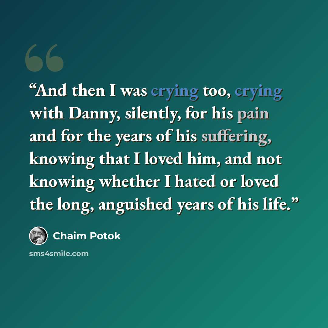 “And then I was crying too, crying with Danny, silently, for his pain and for the years of his suffering, knowing that I loved him, and not knowing whether I hated or loved the long, anguished years of his life.” quote by Chaim Potok