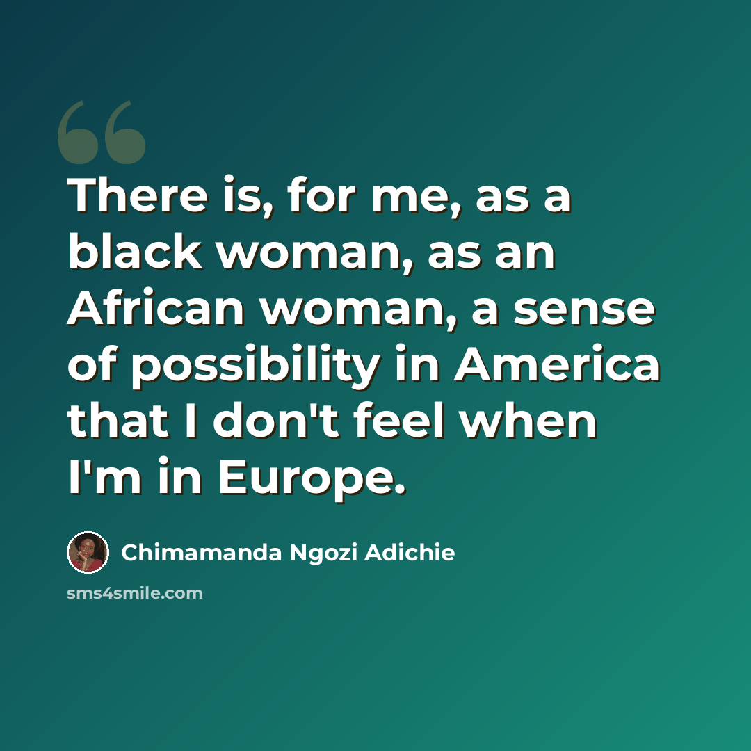 “There is, for me, as a black woman, as an African woman, a sense of possibility in America that I don't feel when I'm in Europe.” quote by Chimamanda Ngozi Adichie