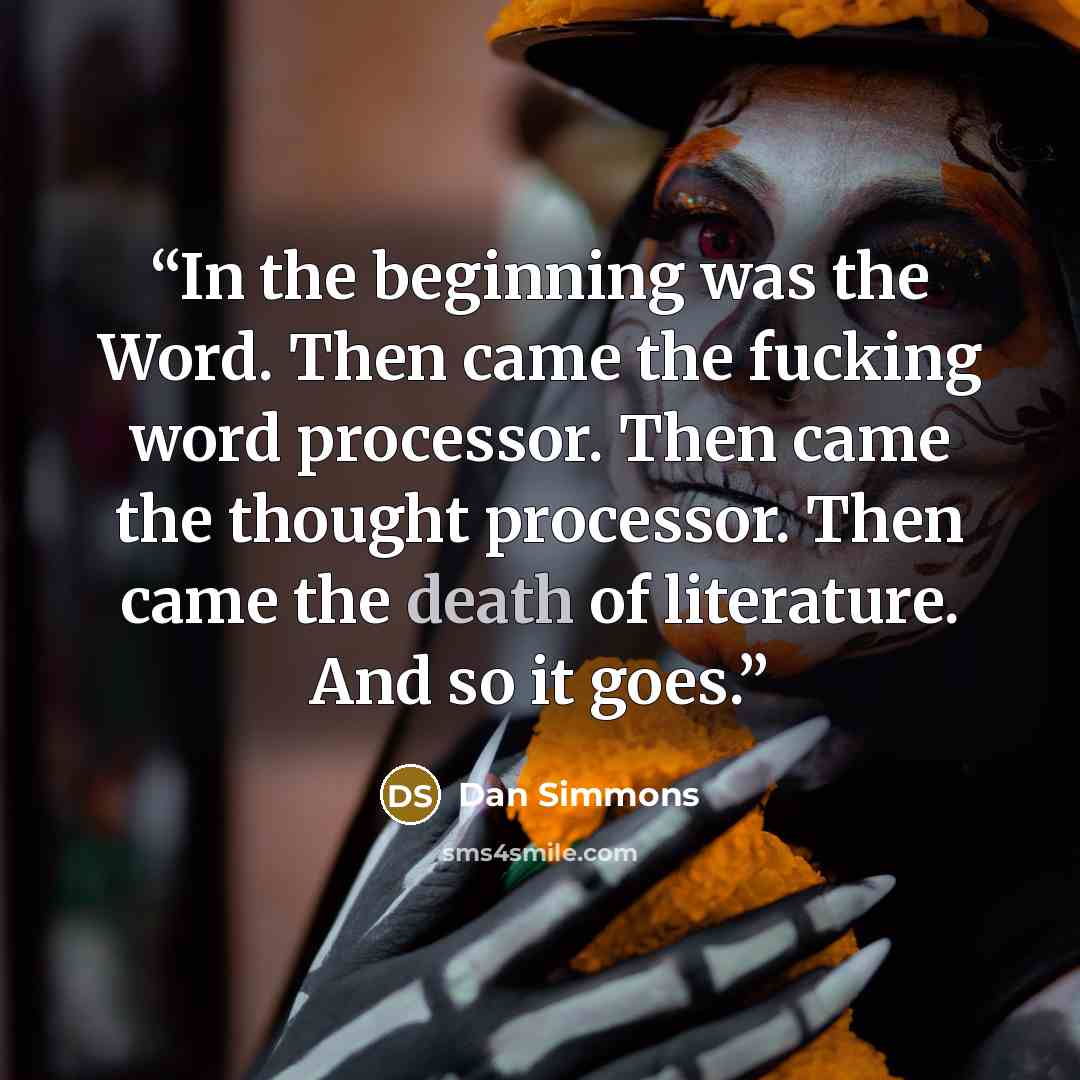 “In the beginning was the Word. Then came the fucking word processor. Then came the thought processor. Then came the death of literature. And so it goes.” quote by Dan Simmons