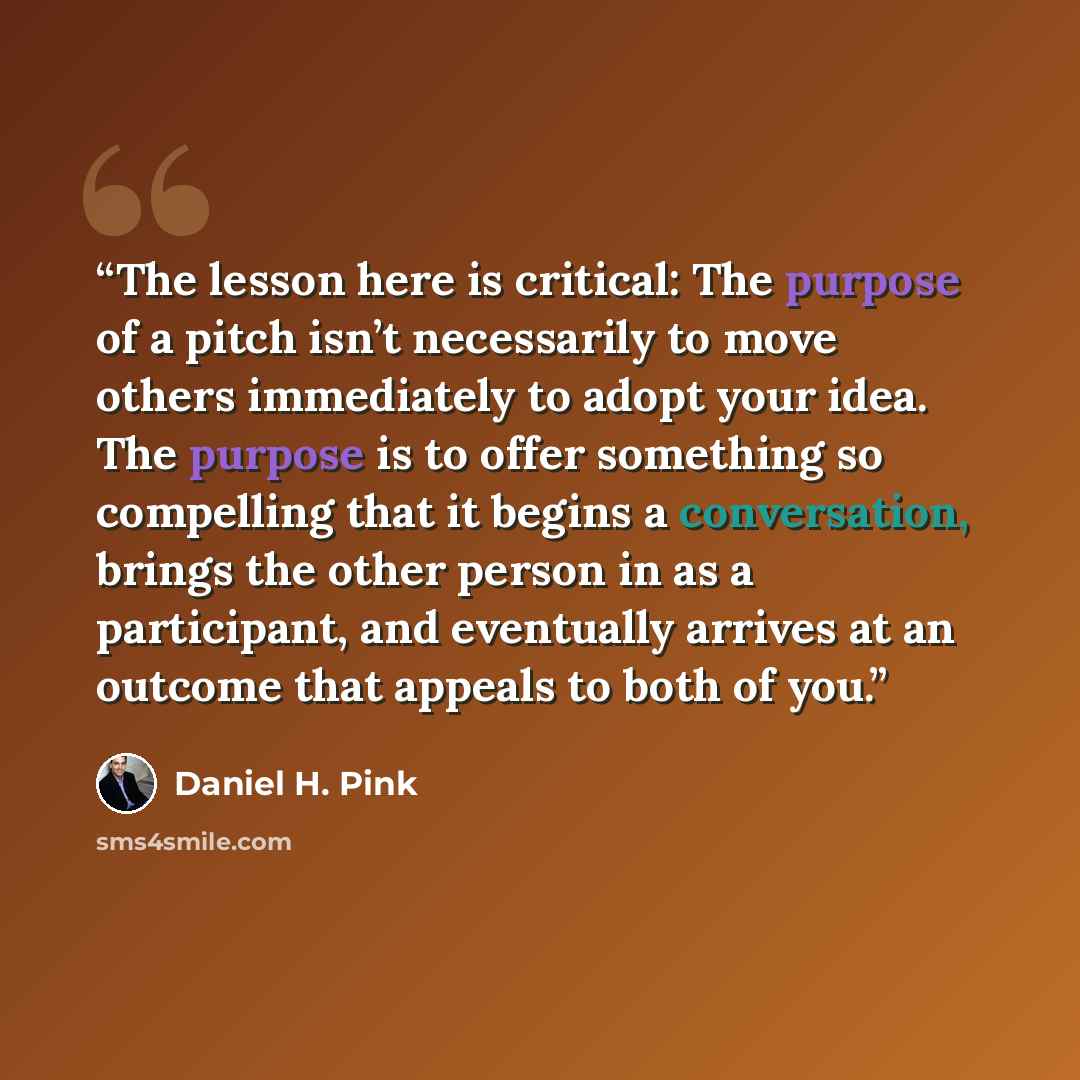 “The lesson here is critical: The purpose of a pitch isn’t necessarily to move others immediately to adopt your idea. The purpose is to offer something so compelling that it begins a conversation, brings the other person in as a participant, and eventually arrives at an outcome that appeals to both…” quote by Daniel H. Pink