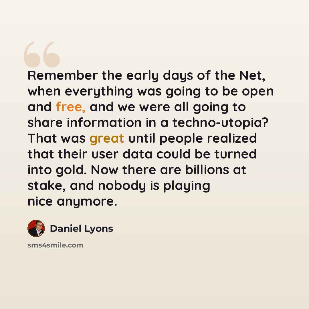 “Remember the early days of the Net, when everything was going to be open and free, and we were all going to share information in a techno-utopia? That was great until people realized that their user data could be turned into gold. Now there are billions at stake, and nobody is playing nice anymore.” quote by Daniel Lyons