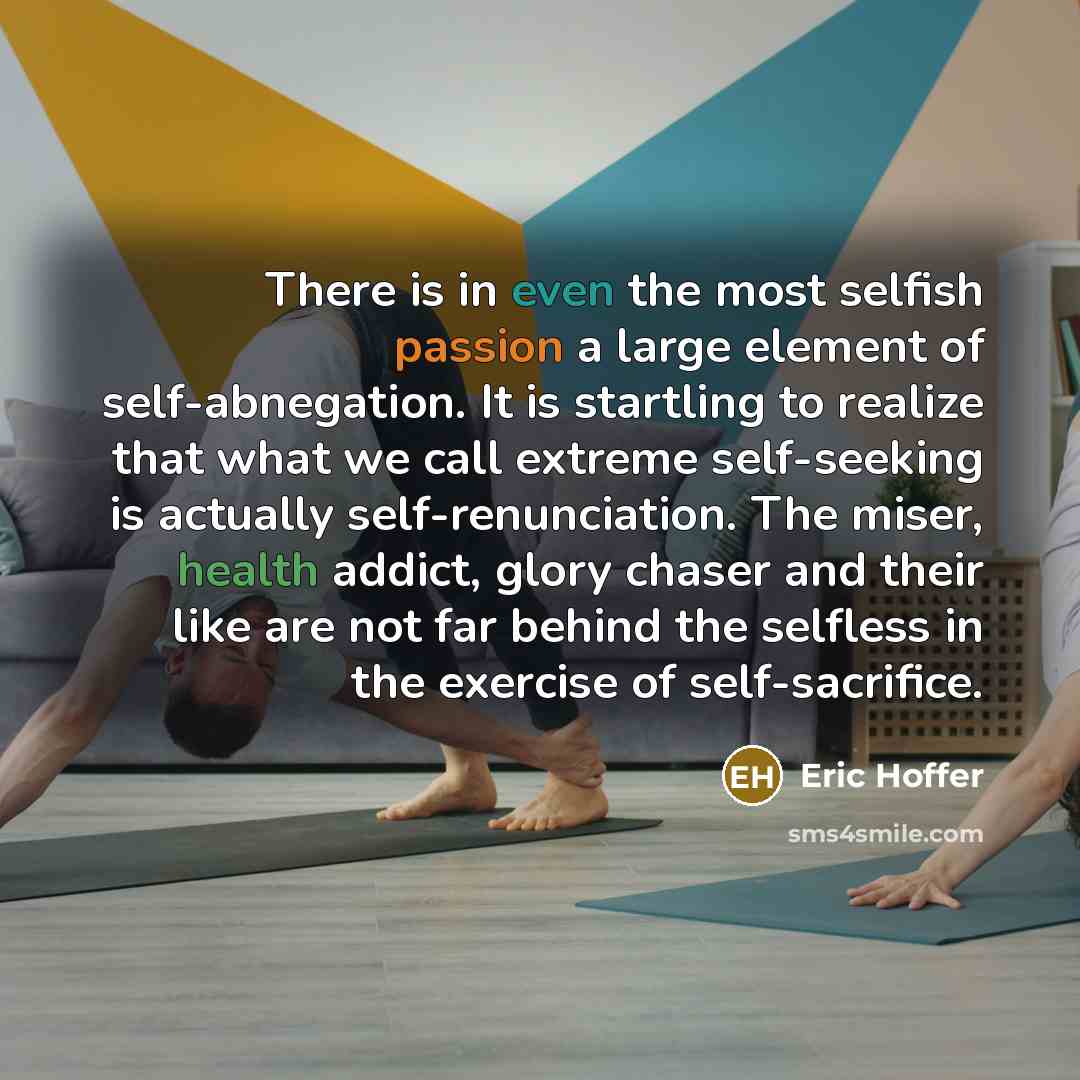“There is in even the most selfish passion a large element of self-abnegation. It is startling to realize that what we call extreme self-seeking is actually self-renunciation. The miser, health addict, glory chaser and their like are not far behind the selfless in the exercise of self-sacrifice.” quote by Eric Hoffer