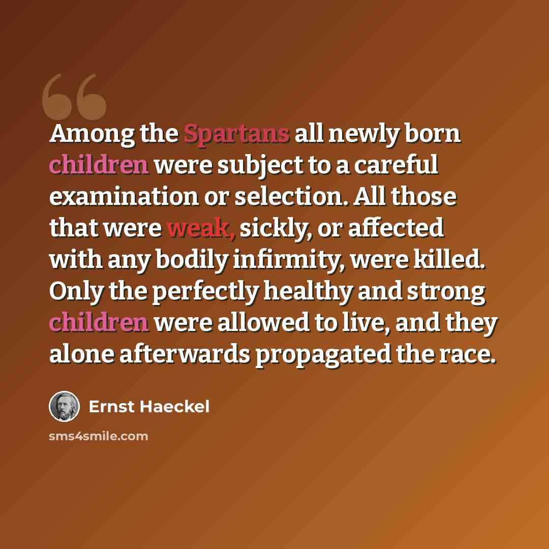 “Among the Spartans all newly born children were subject to a careful examination or selection. All those that were weak, sickly, or affected with any bodily infirmity, were killed. Only the perfectly healthy and strong children were allowed to live, and they alone afterwards propagated the race.” quote by Ernst Haeckel