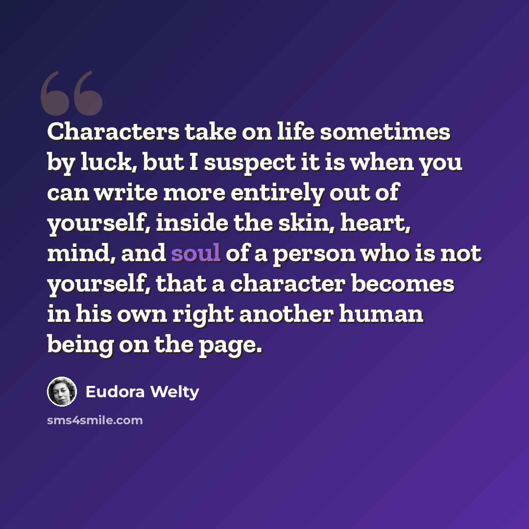 “Characters take on life sometimes by luck, but I suspect it is when you can write more entirely out of yourself, inside the skin, heart, mind, and soul of a person who is not yourself, that a character becomes in his own right another human being on the page.” quote by Eudora Welty