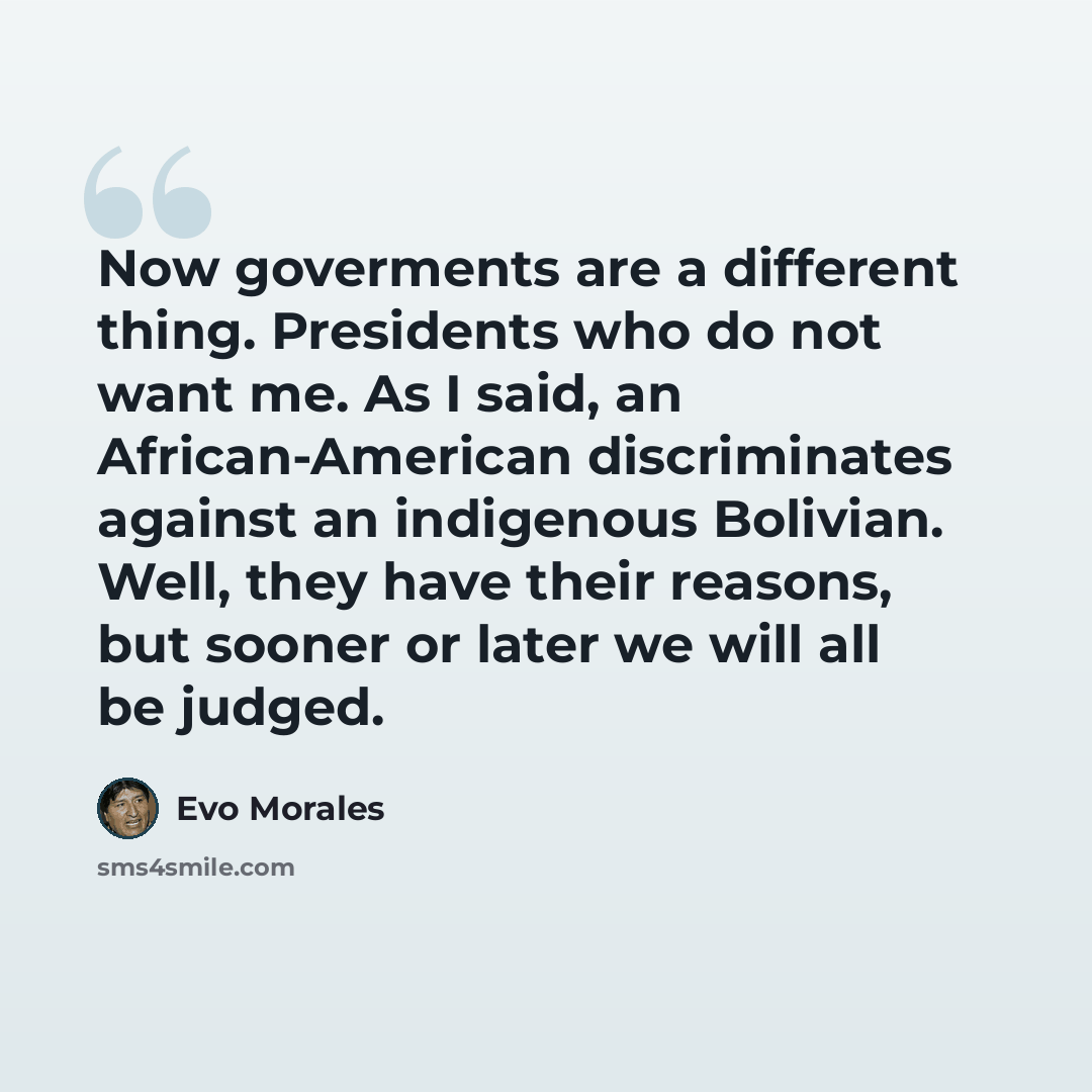 “Now goverments are a different thing. Presidents who do not want me. As I said, an African-American discriminates against an indigenous Bolivian. Well, they have their reasons, but sooner or later we will all be judged.” quote by Evo Morales