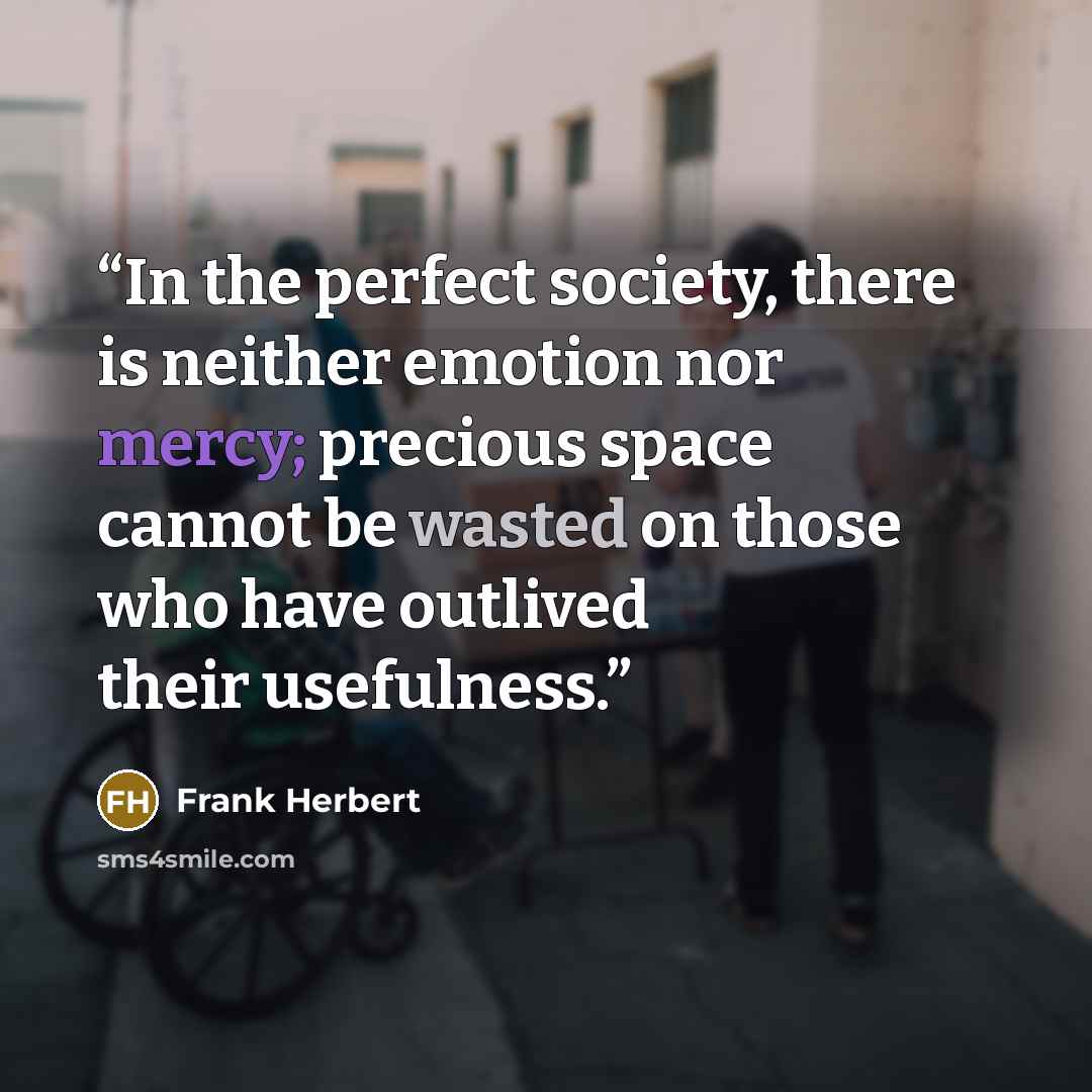 “In the perfect society, there is neither emotion nor mercy; precious space cannot be wasted on those who have outlived their usefulness.” quote by Frank Herbert
