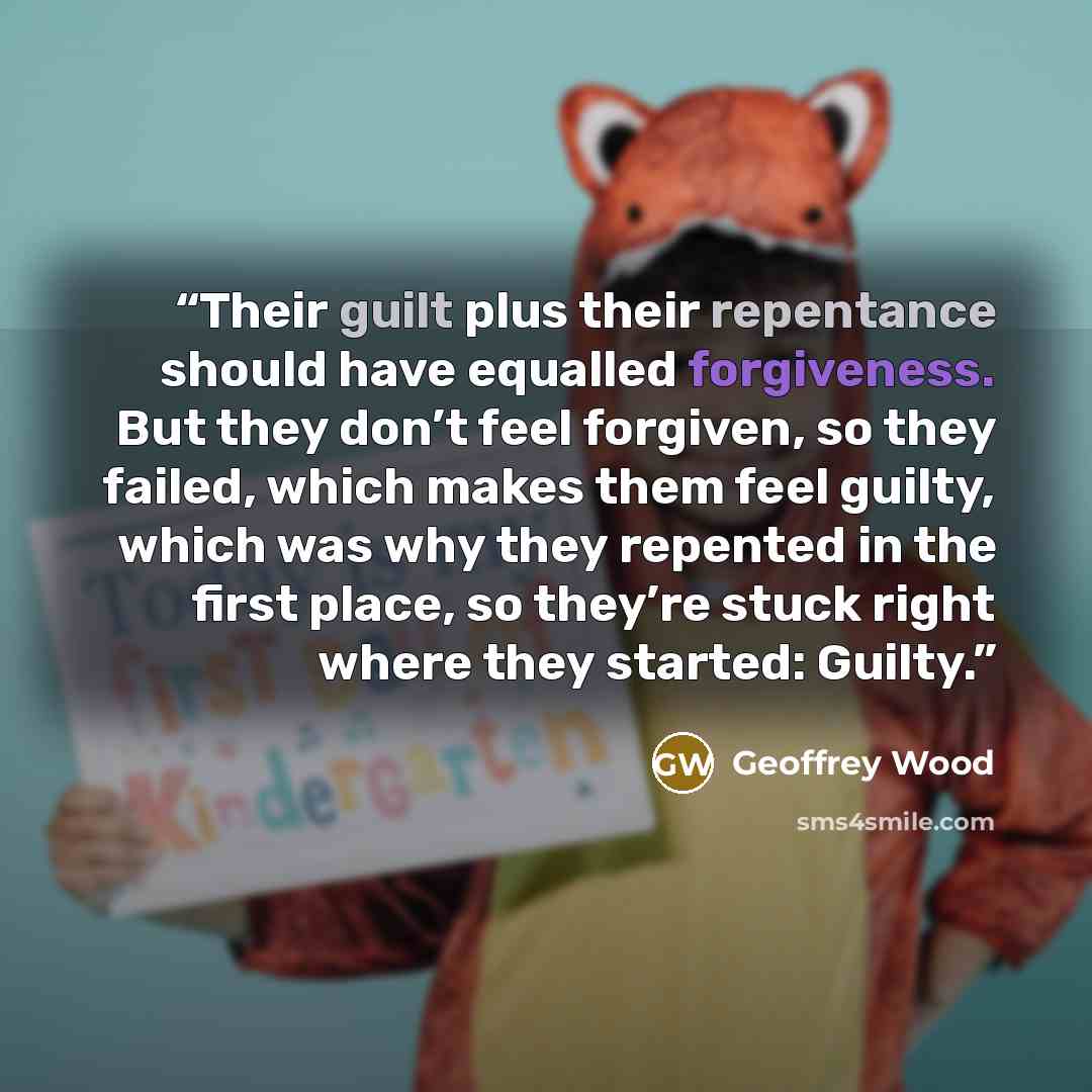 “Their guilt plus their repentance should have equalled forgiveness. But they don’t feel forgiven, so they failed, which makes them feel guilty, which was why they repented in the first place, so they’re stuck right where they started: Guilty.” quote by Geoffrey Wood
