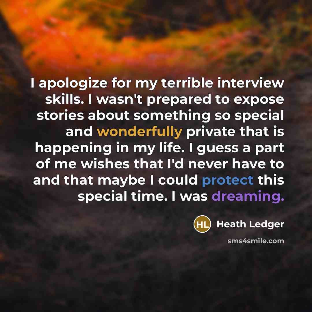 “I apologize for my terrible interview skills. I wasn't prepared to expose stories about something so special and wonderfully private that is happening in my life. I guess a part of me wishes that I'd never have to and that maybe I could protect this special time. I was dreaming.” quote by Heath Ledger