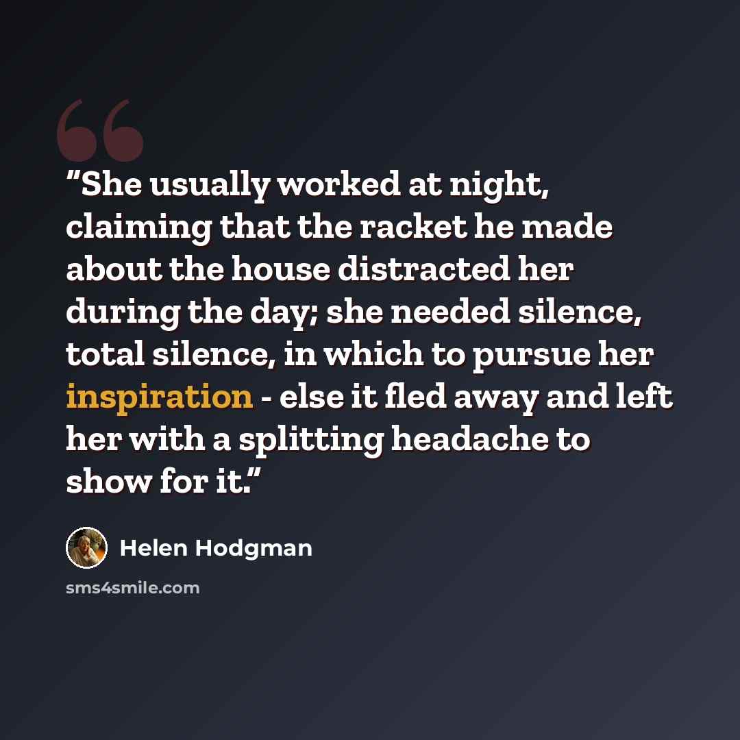 “She usually worked at night, claiming that the racket he made about the house distracted her during the day; she needed silence, total silence, in which to pursue her inspiration - else it fled away and left her with a splitting headache to show for it.” quote by Helen Hodgman