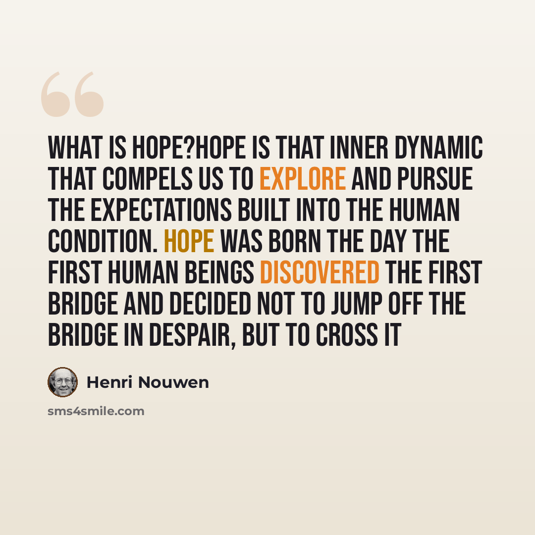 “What is Hope?Hope is that inner dynamic that compels us to explore and pursue the expectations built into the human condition. Hope was born the day the first human beings discovered the first bridge and decided not to jump off the bridge in despair, but to cross it” quote by Henri Nouwen