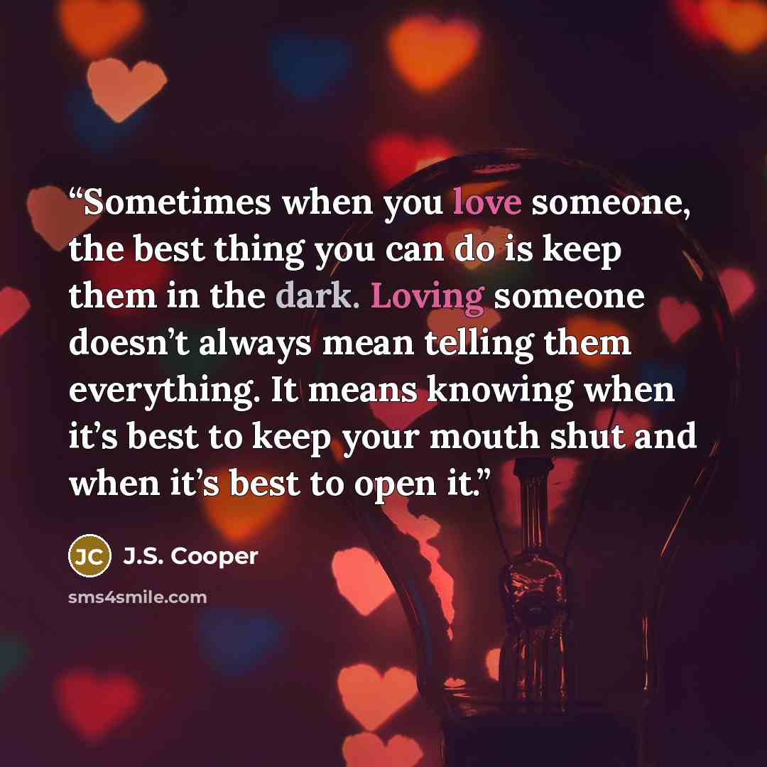 “Sometimes when you love someone, the best thing you can do is keep them in the dark. Loving someone doesn’t always mean telling them everything. It means knowing when it’s best to keep your mouth shut and when it’s best to open it.” quote by J.S. Cooper