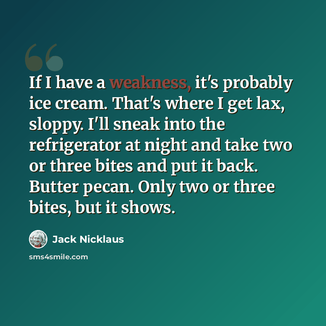 “If I have a weakness, it's probably ice cream. That's where I get lax, sloppy. I'll sneak into the refrigerator at night and take two or three bites and put it back. Butter pecan. Only two or three bites, but it shows.” quote by Jack Nicklaus