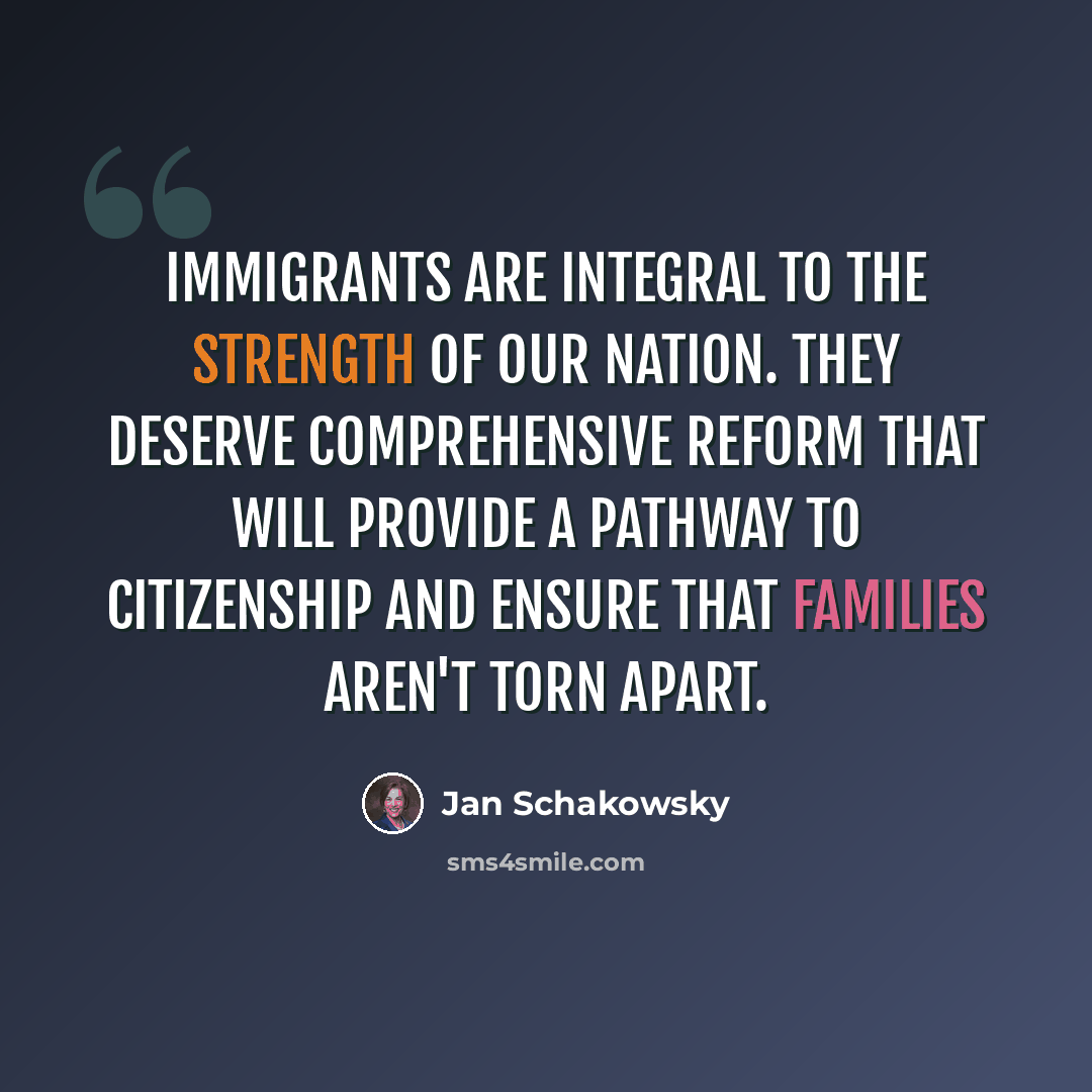 “Immigrants are integral to the strength of our nation. They deserve comprehensive reform that will provide a pathway to citizenship and ensure that families aren't torn apart.” quote by Jan Schakowsky