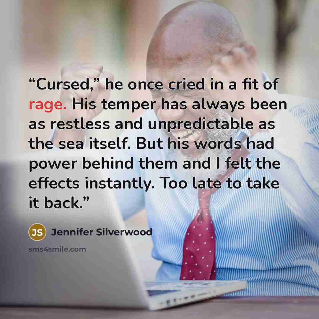 “Cursed,” he once cried in a fit of rage. His temper has always been as restless and unpredictable as the sea itself. But his words had power behind them and I felt the effects instantly. Too late to take it back.” quote by Jennifer Silverwood