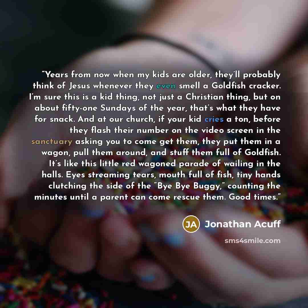 “Years from now when my kids are older, they’ll probably think of Jesus whenever they even smell a Goldfish cracker. I’m sure this is a kid thing, not just a Christian thing, but on about fifty-one Sundays of the year, that’s what they have for snack. And at our church, if your kid cries a ton…” quote by Jonathan Acuff