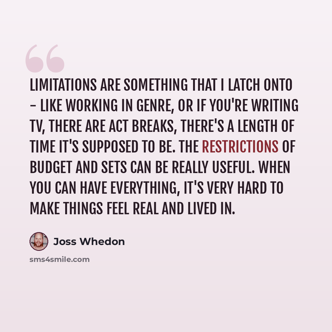“Limitations are something that I latch onto - like working in genre, or if you're writing TV, there are act breaks, there's a length of time it's supposed to be. The restrictions of budget and sets can be really useful. When you can have everything, it's very hard to make things feel real and…” quote by Joss Whedon