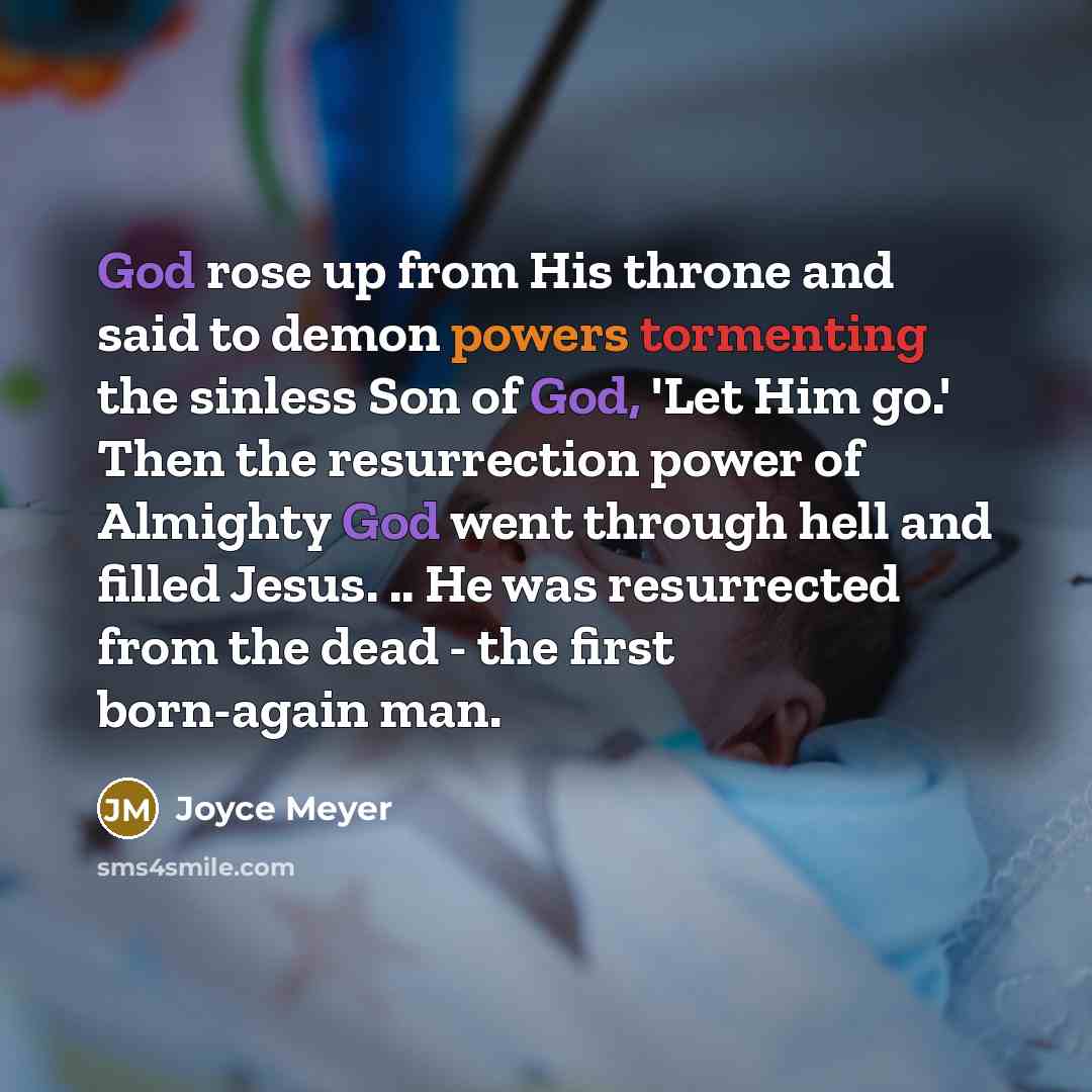 “God rose up from His throne and said to demon powers tormenting the sinless Son of God, 'Let Him go.' Then the resurrection power of Almighty God went through hell and filled Jesus. .. He was resurrected from the dead - the first born-again man.” quote by Joyce Meyer