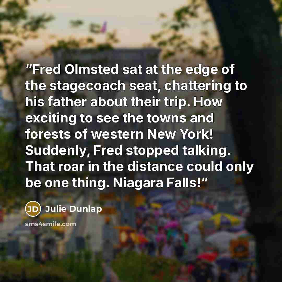 “Fred Olmsted sat at the edge of the stagecoach seat, chattering to his father about their trip. How exciting to see the towns and forests of western New York! Suddenly, Fred stopped talking. That roar in the distance could only be one thing. Niagara Falls!” quote by Julie Dunlap