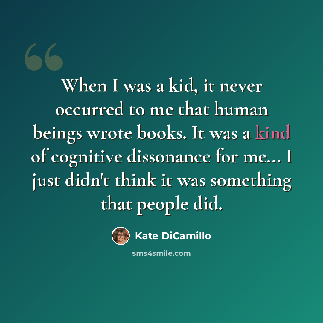 “When I was a kid, it never occurred to me that human beings wrote books. It was a kind of cognitive dissonance for me... I just didn't think it was something that people did.” quote by Kate DiCamillo