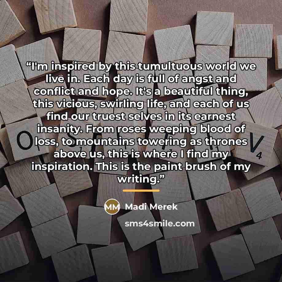 “I'm inspired by this tumultuous world we live in. Each day is full of angst and conflict and hope. It's a beautiful thing, this vicious, swirling life, and each of us find our truest selves in its earnest insanity. From roses weeping blood of loss, to mountains towering as thrones above us, this…” quote by Madi Merek