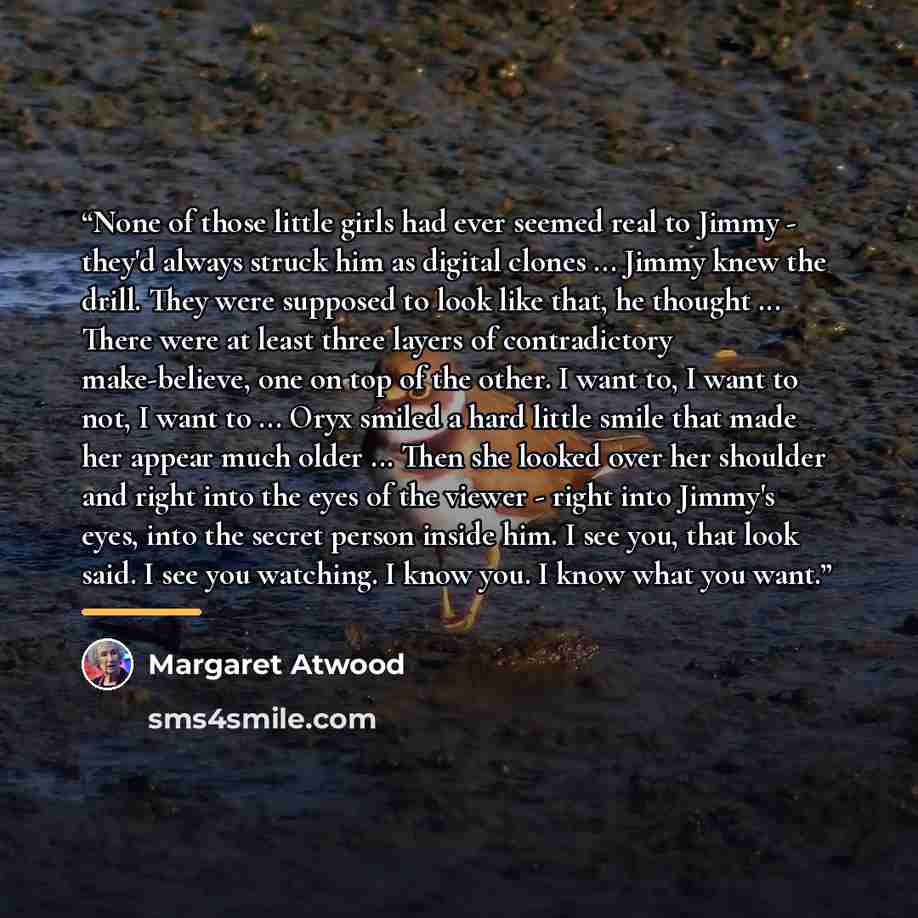 “None of those little girls had ever seemed real to Jimmy - they'd always struck him as digital clones ... Jimmy knew the drill. They were supposed to look like that, he thought ... There were at least three layers of contradictory make-believe, one on top of the other. I want to, I want to not, I…” quote by Margaret Atwood