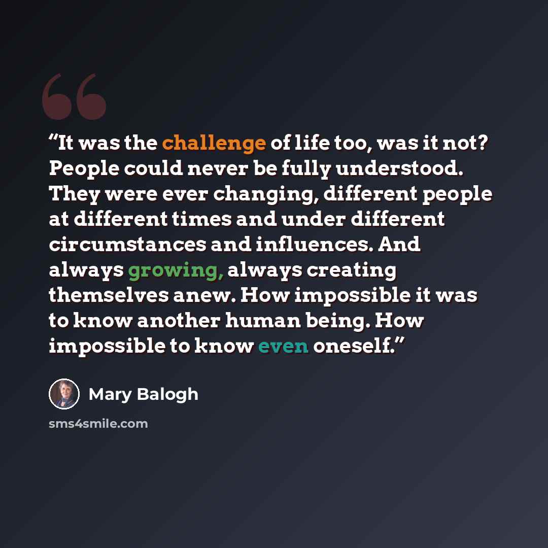 “It was the challenge of life too, was it not? People could never be fully understood. They were ever changing, different people at different times and under different circumstances and influences. And always growing, always creating themselves anew. How impossible it was to know another human…” quote by Mary Balogh