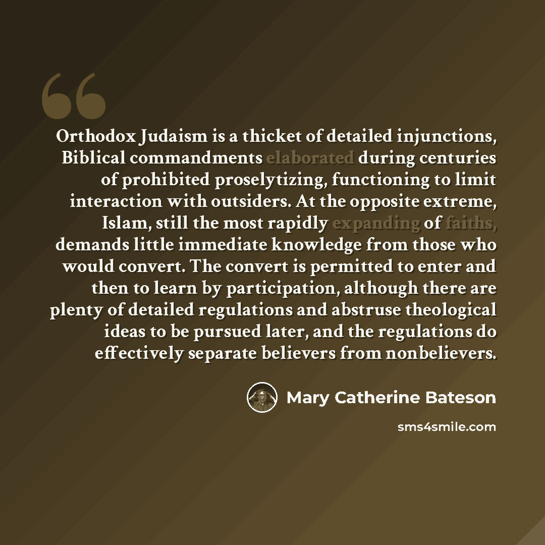 “Orthodox Judaism is a thicket of detailed injunctions, Biblical commandments elaborated during centuries of prohibited proselytizing, functioning to limit interaction with outsiders. At the opposite extreme, Islam, still the most rapidly expanding of faiths, demands little immediate knowledge from…” quote by Mary Catherine Bateson