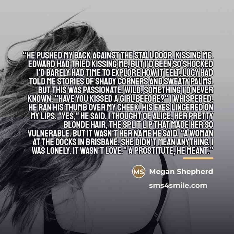 “He pushed my back against the stall door, kissing me. Edward had tried kissing me, but I'd been so shocked I'd barely had time to explore how it felt. Lucy had told me stories of shady corners and sweaty palms. But this was passionate. Wild. Something I'd never known. "Have you kissed a girl…” quote by Megan Shepherd