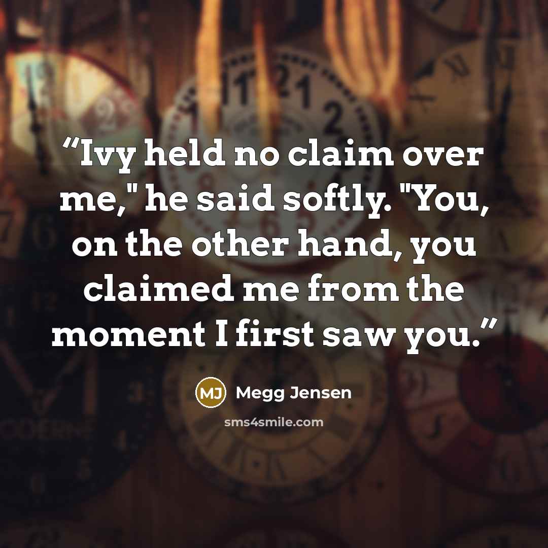 “Ivy held no claim over me," he said softly. "You, on the other hand, you claimed me from the moment I first saw you.” quote by Megg Jensen