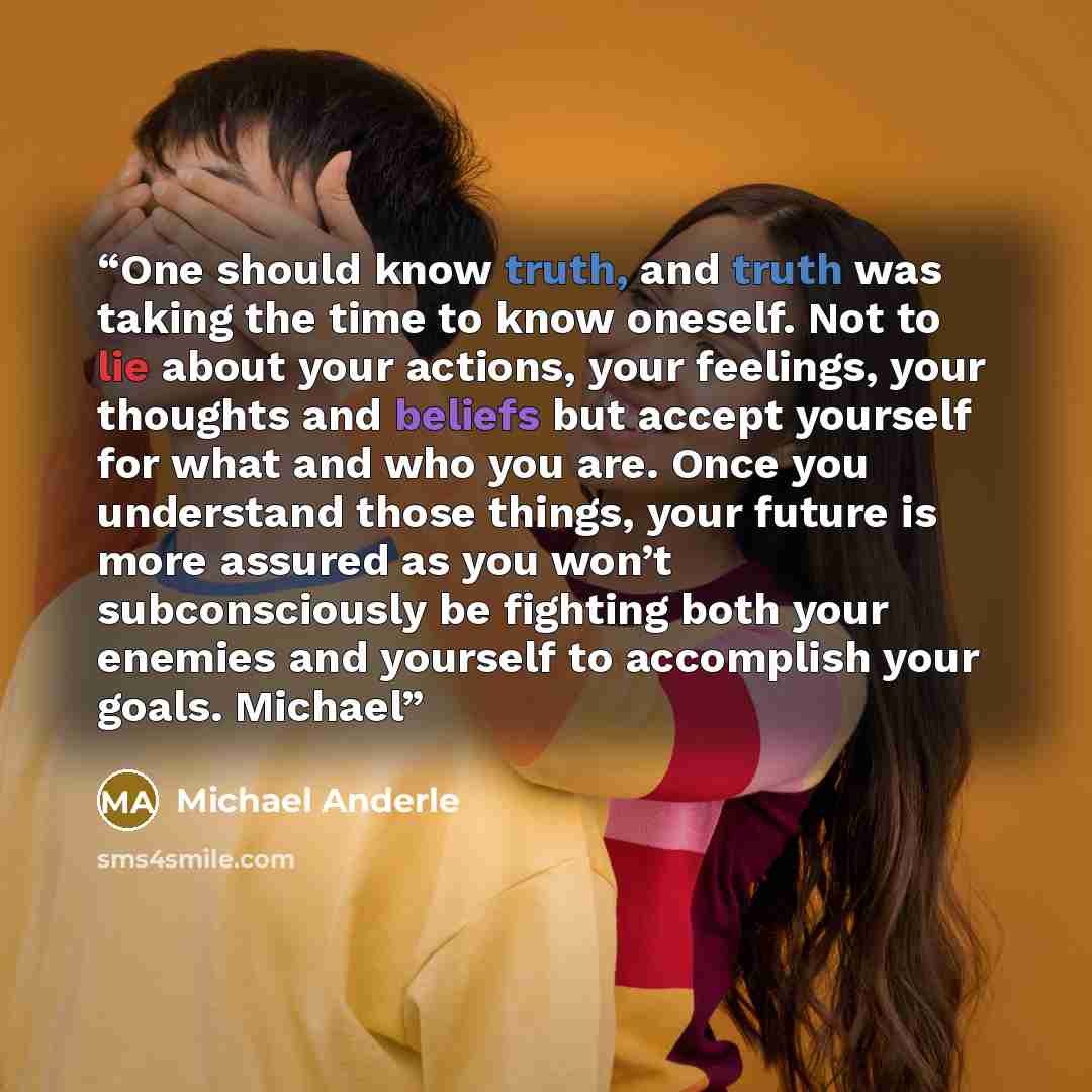 “One should know truth, and truth was taking the time to know oneself. Not to lie about your actions, your feelings, your thoughts and beliefs but accept yourself for what and who you are. Once you understand those things, your future is more assured as you won’t subconsciously be fighting both…” quote by Michael Anderle