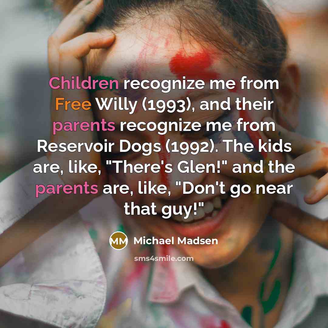 “Children recognize me from Free Willy (1993), and their parents recognize me from Reservoir Dogs (1992). The kids are, like, "There's Glen!" and the parents are, like, "Don't go near that guy!"” quote by Michael Madsen