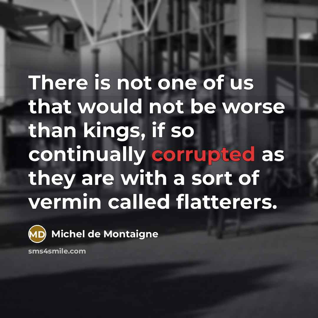 “There is not one of us that would not be worse than kings, if so continually corrupted as they are with a sort of vermin called flatterers.” quote by Michel de Montaigne