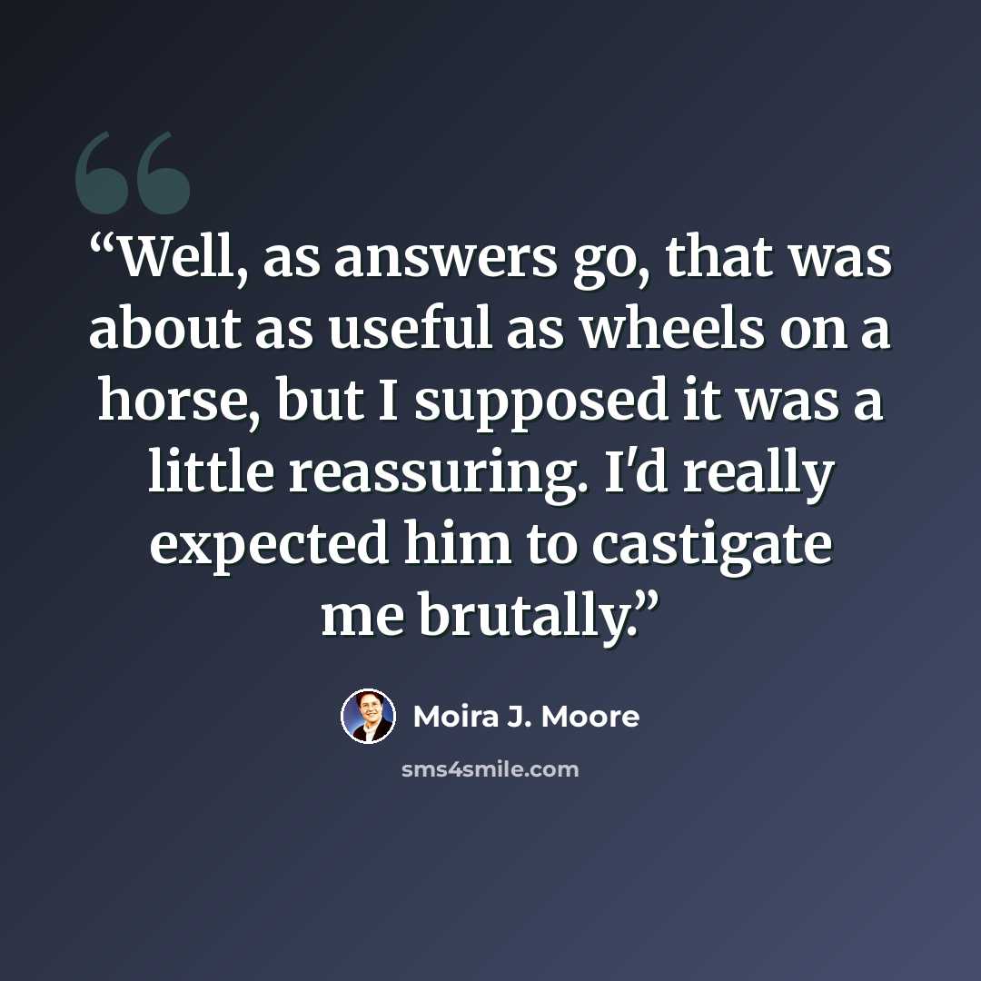 “Well, as answers go, that was about as useful as wheels on a horse, but I supposed it was a little reassuring. I'd really expected him to castigate me brutally.” quote by Moira J. Moore