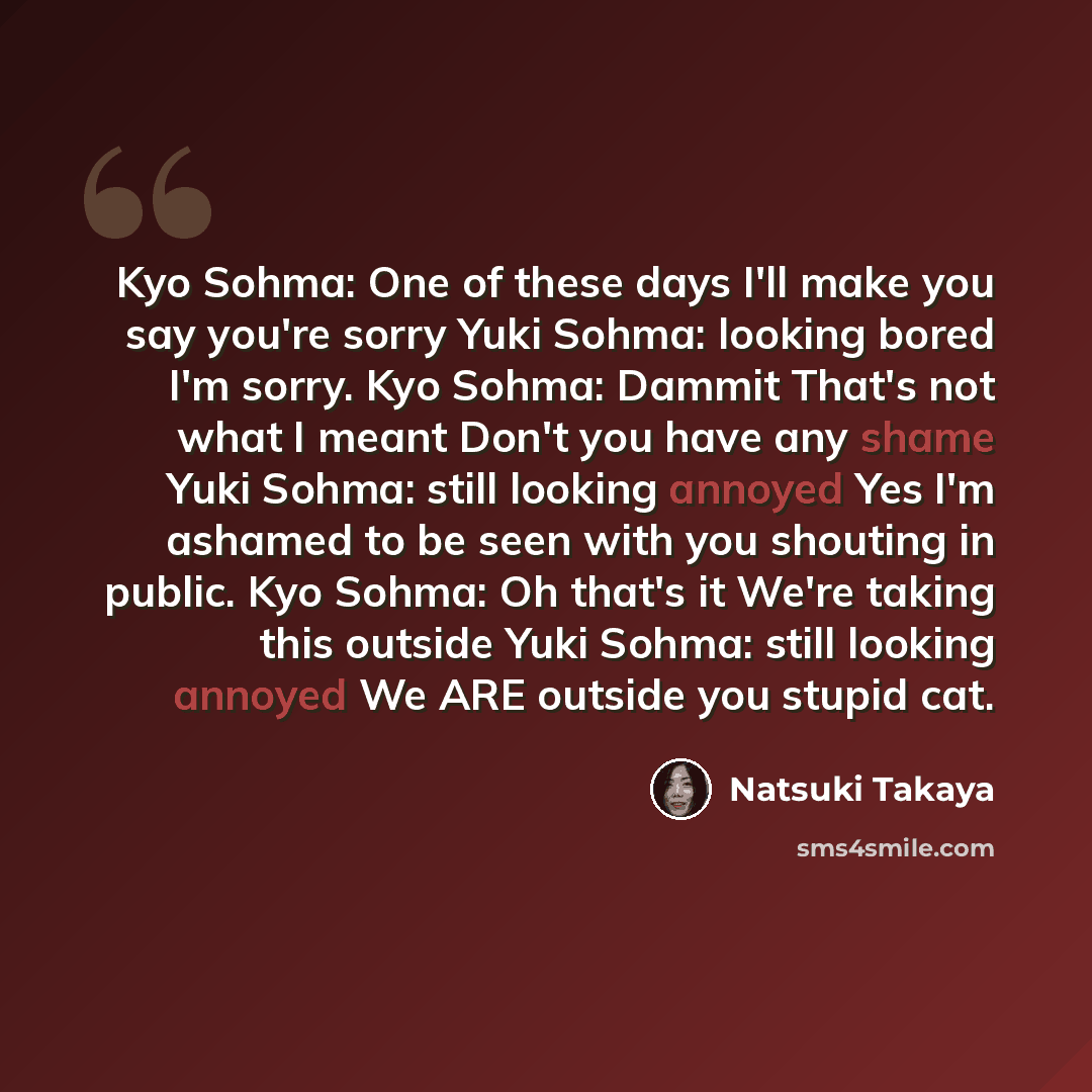 “Kyo Sohma: One of these days I'll make you say you're sorry Yuki Sohma: looking bored I'm sorry. Kyo Sohma: Dammit That's not what I meant Don't you have any shame Yuki Sohma: still looking annoyed Yes I'm ashamed to be seen with you shouting in public. Kyo Sohma: Oh that's it We're taking this…” quote by Natsuki Takaya