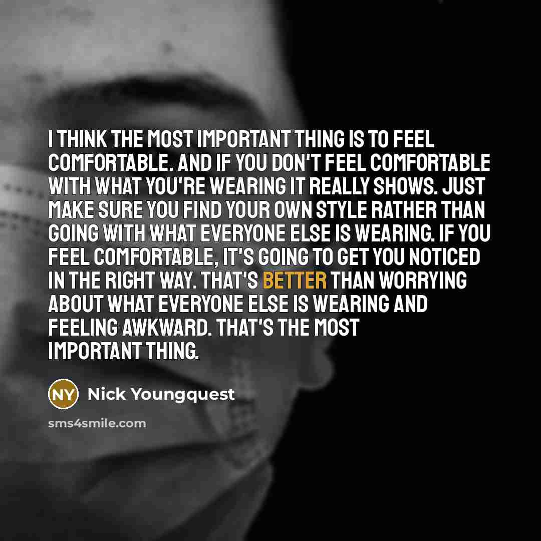 “I think the most important thing is to feel comfortable. And if you don't feel comfortable with what you're wearing it really shows. Just make sure you find your own style rather than going with what everyone else is wearing. If you feel comfortable, it's going to get you noticed in the right way…” quote by Nick Youngquest