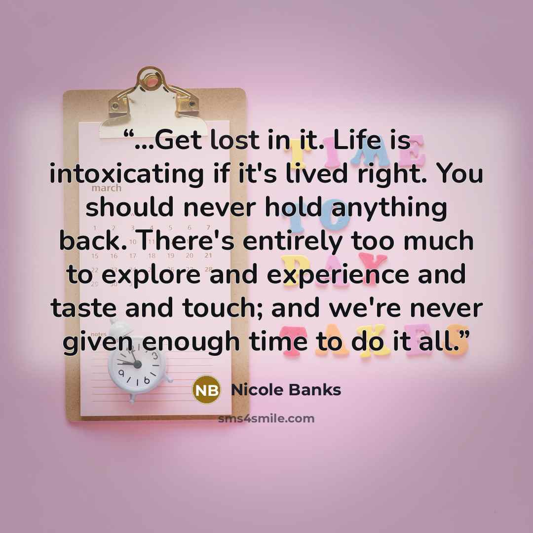 “...Get lost in it. Life is intoxicating if it's lived right. You should never hold anything back. There's entirely too much to explore and experience and taste and touch; and we're never given enough time to do it all.” quote by Nicole Banks