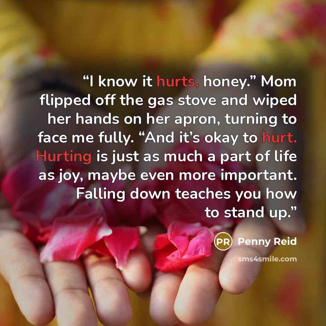 “I know it hurts, honey.” Mom flipped off the gas stove and wiped her hands on her apron, turning to face me fully. “And it’s okay to hurt. Hurting is just as much a part of life as joy, maybe even more important. Falling down teaches you how to stand up.” quote by Penny Reid