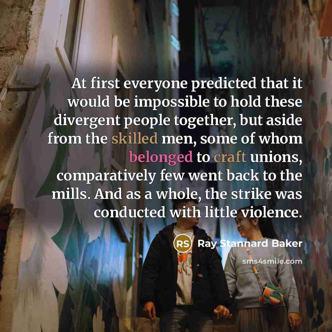 “At first everyone predicted that it would be impossible to hold these divergent people together, but aside from the skilled men, some of whom belonged to craft unions, comparatively few went back to the mills. And as a whole, the strike was conducted with little violence.” quote by Ray Stannard Baker