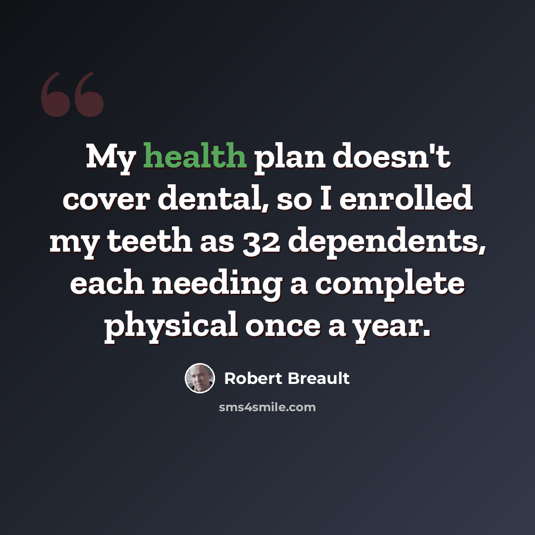 “My health plan doesn't cover dental, so I enrolled my teeth as 32 dependents, each needing a complete physical once a year.” quote by Robert Breault