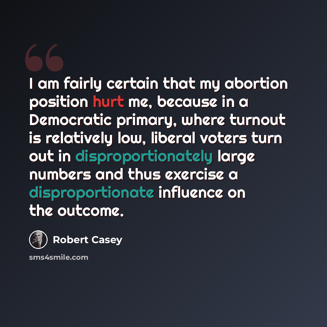 “I am fairly certain that my abortion position hurt me, because in a Democratic primary, where turnout is relatively low, liberal voters turn out in disproportionately large numbers and thus exercise a disproportionate influence on the outcome.” quote by Robert Casey