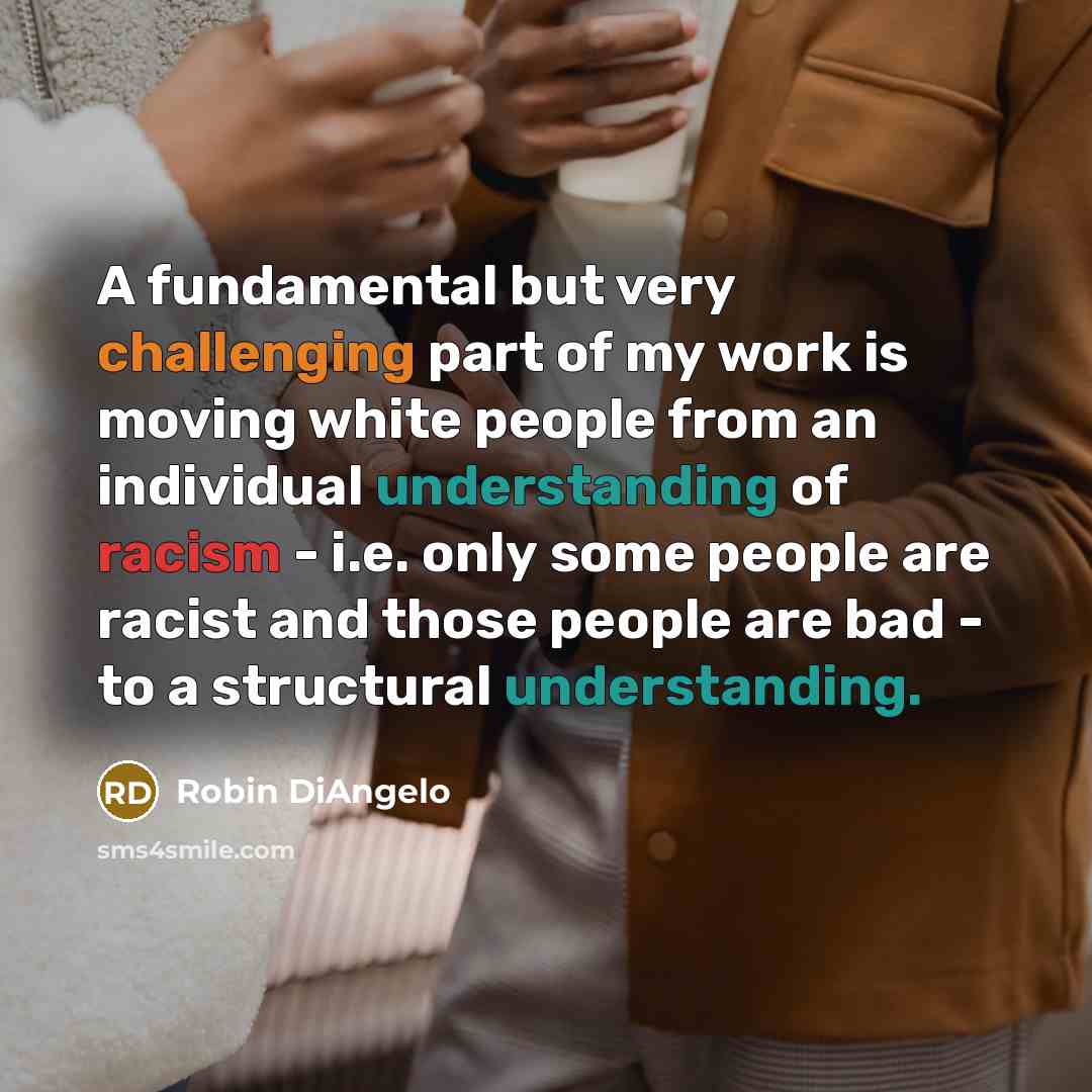 “A fundamental but very challenging part of my work is moving white people from an individual understanding of racism - i.e. only some people are racist and those people are bad - to a structural understanding.” quote by Robin DiAngelo