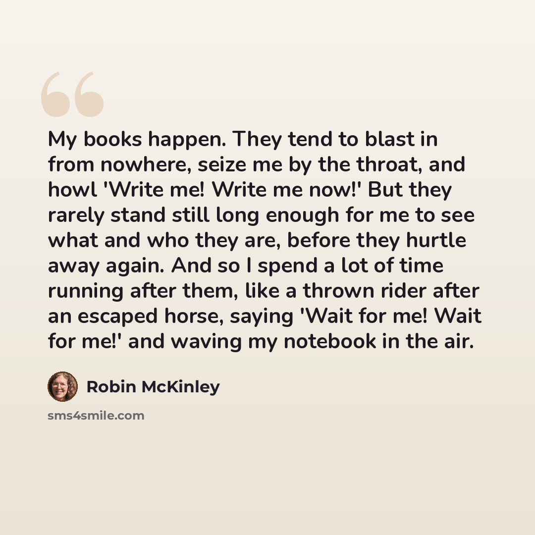 “My books happen. They tend to blast in from nowhere, seize me by the throat, and howl 'Write me! Write me now!' But they rarely stand still long enough for me to see what and who they are, before they hurtle away again. And so I spend a lot of time running after them, like a thrown rider after an…” quote by Robin McKinley