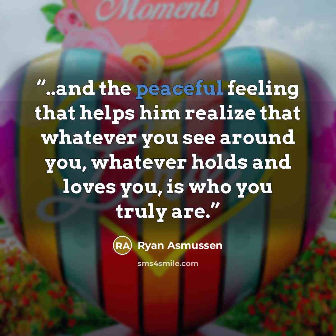 “..and the peaceful feeling that helps him realize that whatever you see around you, whatever holds and loves you, is who you truly are.” quote by Ryan Asmussen