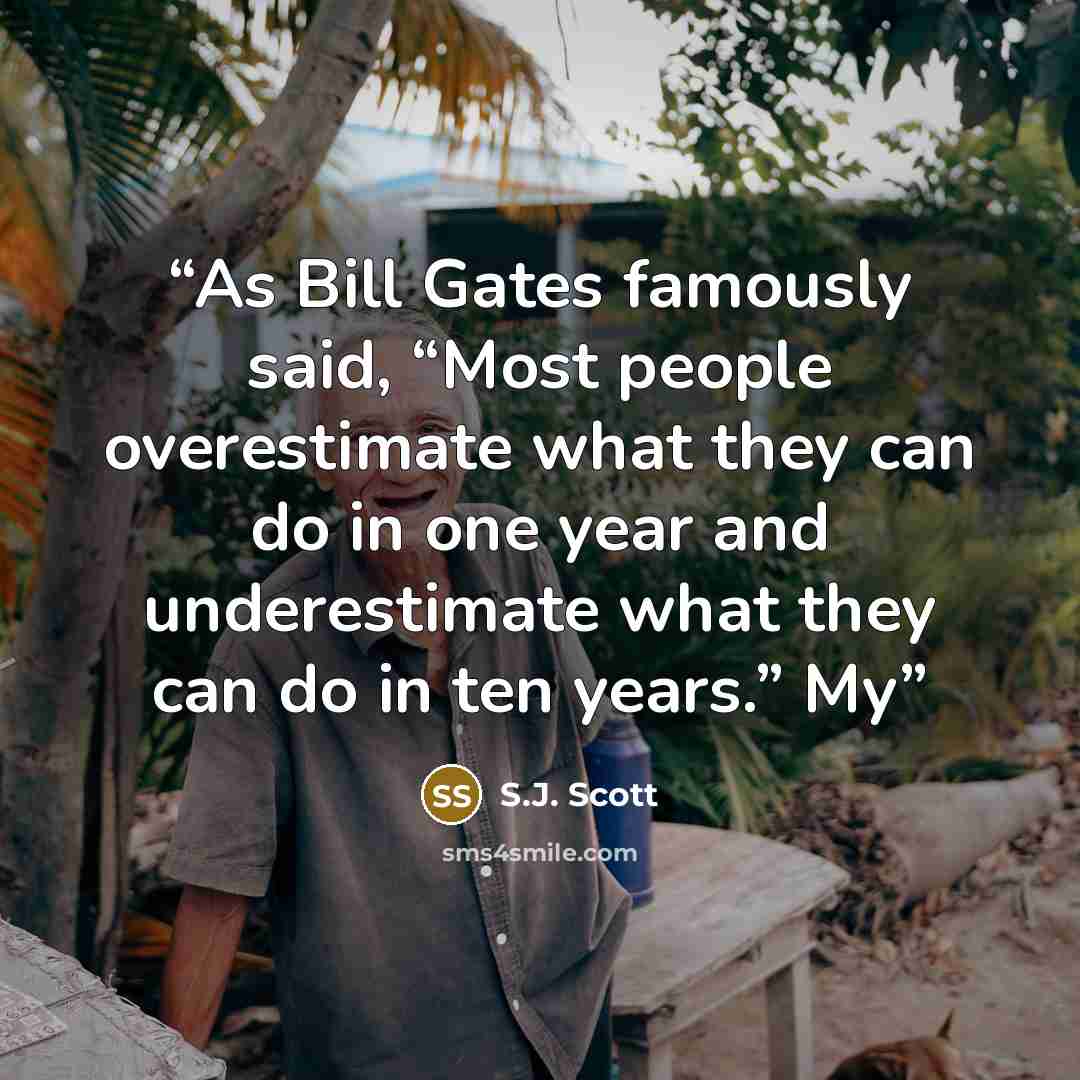 “As Bill Gates famously said, “Most people overestimate what they can do in one year and underestimate what they can do in ten years.” My” quote by S.J. Scott
