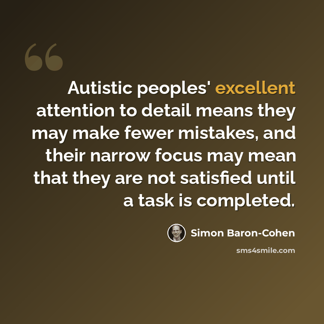 “Autistic peoples' excellent attention to detail means they may make fewer mistakes, and their narrow focus may mean that they are not satisfied until a task is completed.” quote by Simon Baron-Cohen