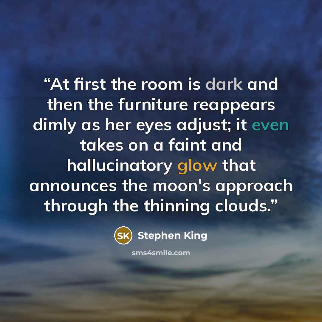 “At first the room is dark and then the furniture reappears dimly as her eyes adjust; it even takes on a faint and hallucinatory glow that announces the moon's approach through the thinning clouds.” quote by Stephen King