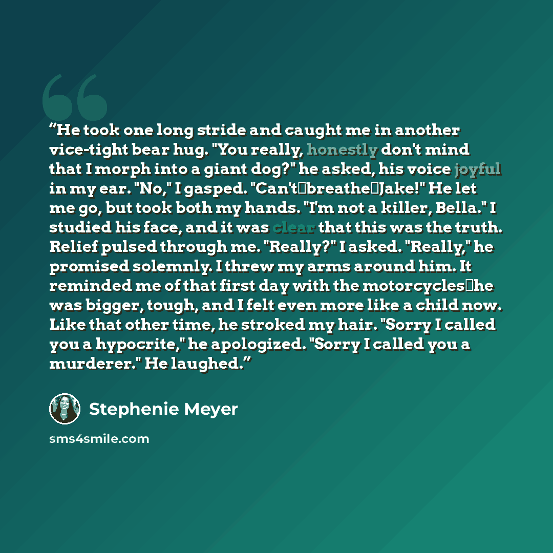 “He took one long stride and caught me in another vice-tight bear hug. "You really, honestly don't mind that I morph into a giant dog?" he asked, his voice joyful in my ear. "No," I gasped. "Can't―breathe―Jake!" He let me go, but took both my hands. "I'm not a killer, Bella." I studied his face…” quote by Stephenie Meyer